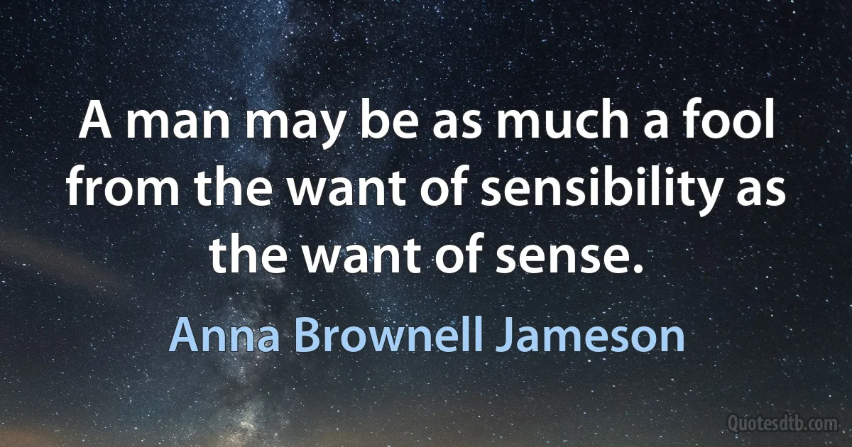 A man may be as much a fool from the want of sensibility as the want of sense. (Anna Brownell Jameson)