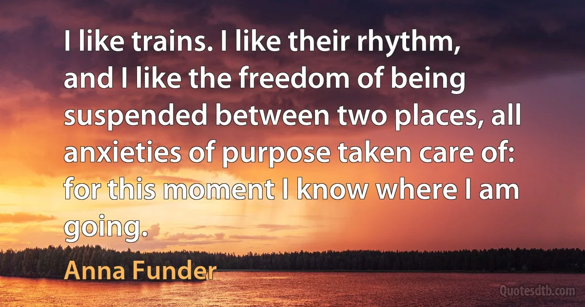 I like trains. I like their rhythm, and I like the freedom of being suspended between two places, all anxieties of purpose taken care of: for this moment I know where I am going. (Anna Funder)