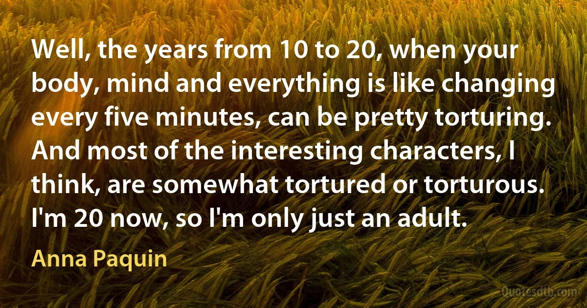 Well, the years from 10 to 20, when your body, mind and everything is like changing every five minutes, can be pretty torturing. And most of the interesting characters, I think, are somewhat tortured or torturous. I'm 20 now, so I'm only just an adult. (Anna Paquin)