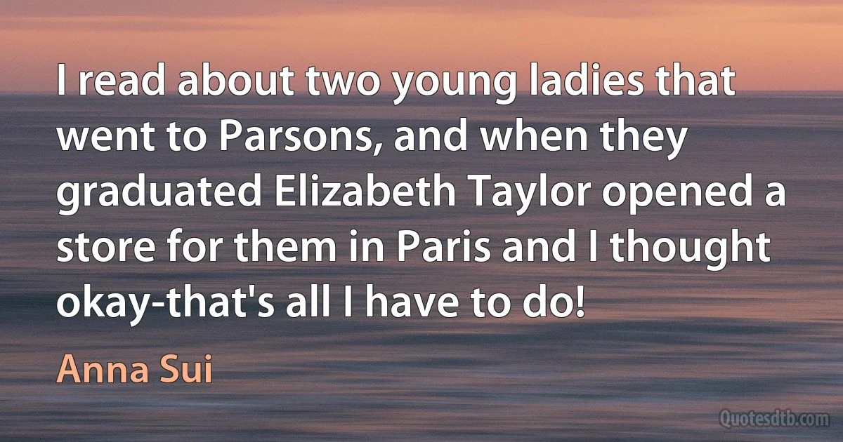 I read about two young ladies that went to Parsons, and when they graduated Elizabeth Taylor opened a store for them in Paris and I thought okay-that's all I have to do! (Anna Sui)