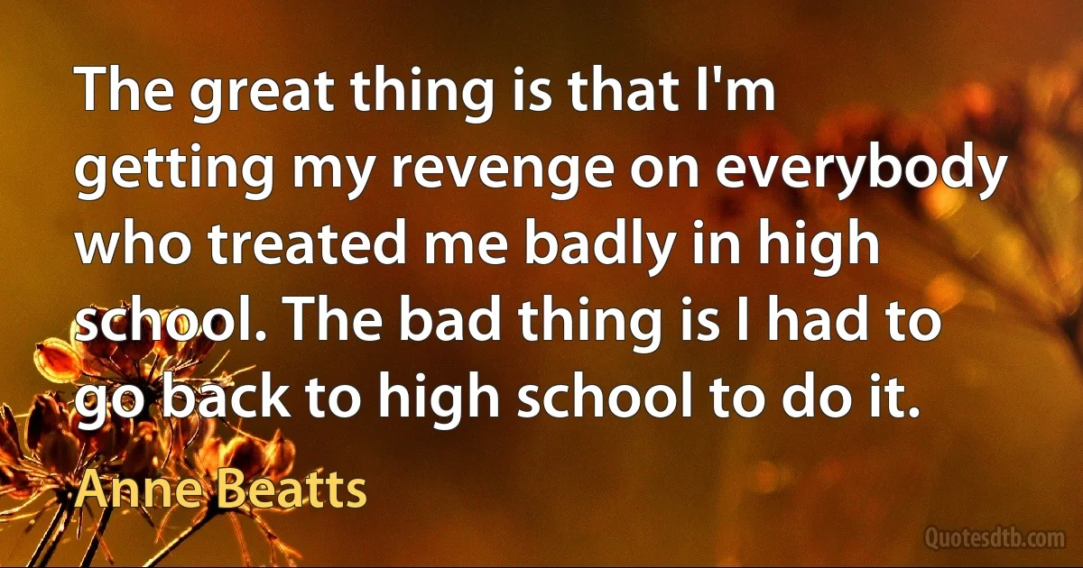 The great thing is that I'm getting my revenge on everybody who treated me badly in high school. The bad thing is I had to go back to high school to do it. (Anne Beatts)