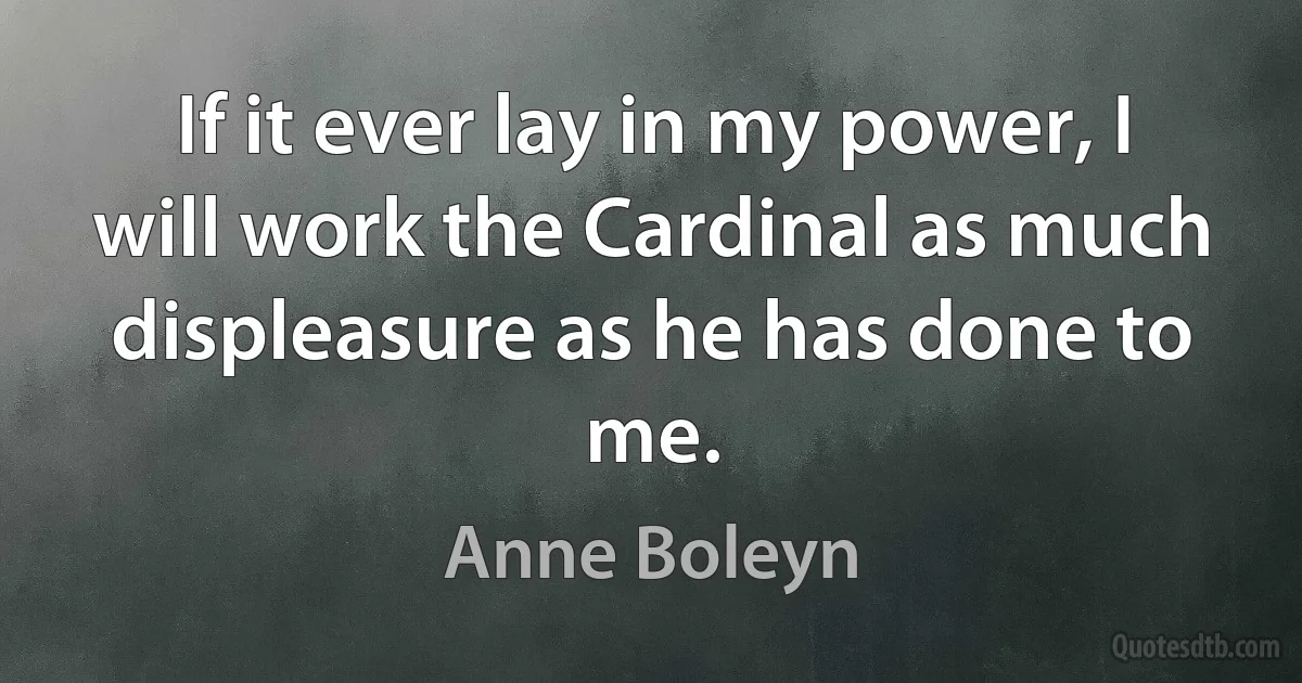 If it ever lay in my power, I will work the Cardinal as much displeasure as he has done to me. (Anne Boleyn)