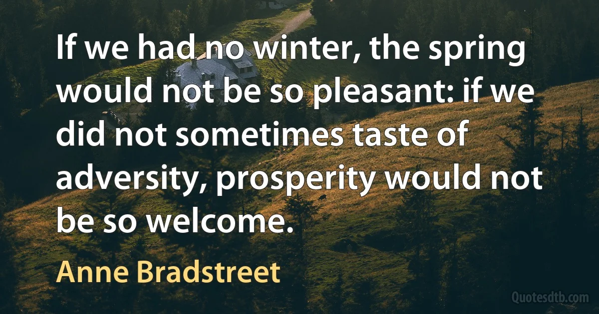 If we had no winter, the spring would not be so pleasant: if we did not sometimes taste of adversity, prosperity would not be so welcome. (Anne Bradstreet)