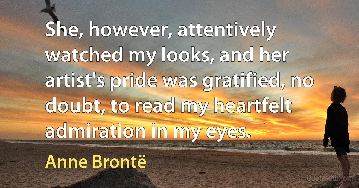 She, however, attentively watched my looks, and her artist's pride was gratified, no doubt, to read my heartfelt admiration in my eyes. (Anne Brontë)