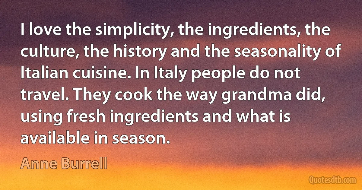 I love the simplicity, the ingredients, the culture, the history and the seasonality of Italian cuisine. In Italy people do not travel. They cook the way grandma did, using fresh ingredients and what is available in season. (Anne Burrell)