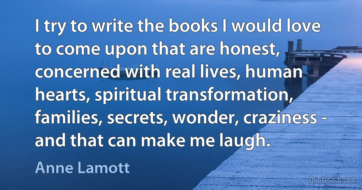 I try to write the books I would love to come upon that are honest, concerned with real lives, human hearts, spiritual transformation, families, secrets, wonder, craziness - and that can make me laugh. (Anne Lamott)