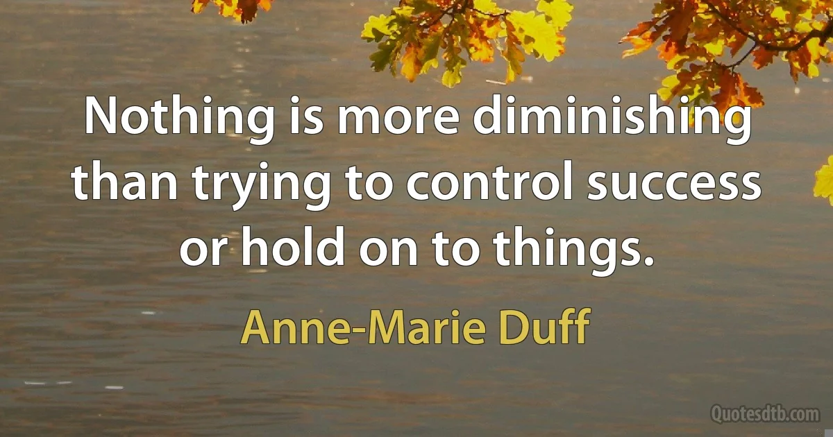 Nothing is more diminishing than trying to control success or hold on to things. (Anne-Marie Duff)