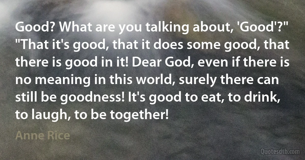 Good? What are you talking about, 'Good'?"
"That it's good, that it does some good, that there is good in it! Dear God, even if there is no meaning in this world, surely there can still be goodness! It's good to eat, to drink, to laugh, to be together! (Anne Rice)