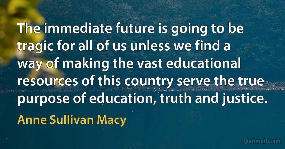 The immediate future is going to be tragic for all of us unless we find a way of making the vast educational resources of this country serve the true purpose of education, truth and justice. (Anne Sullivan Macy)