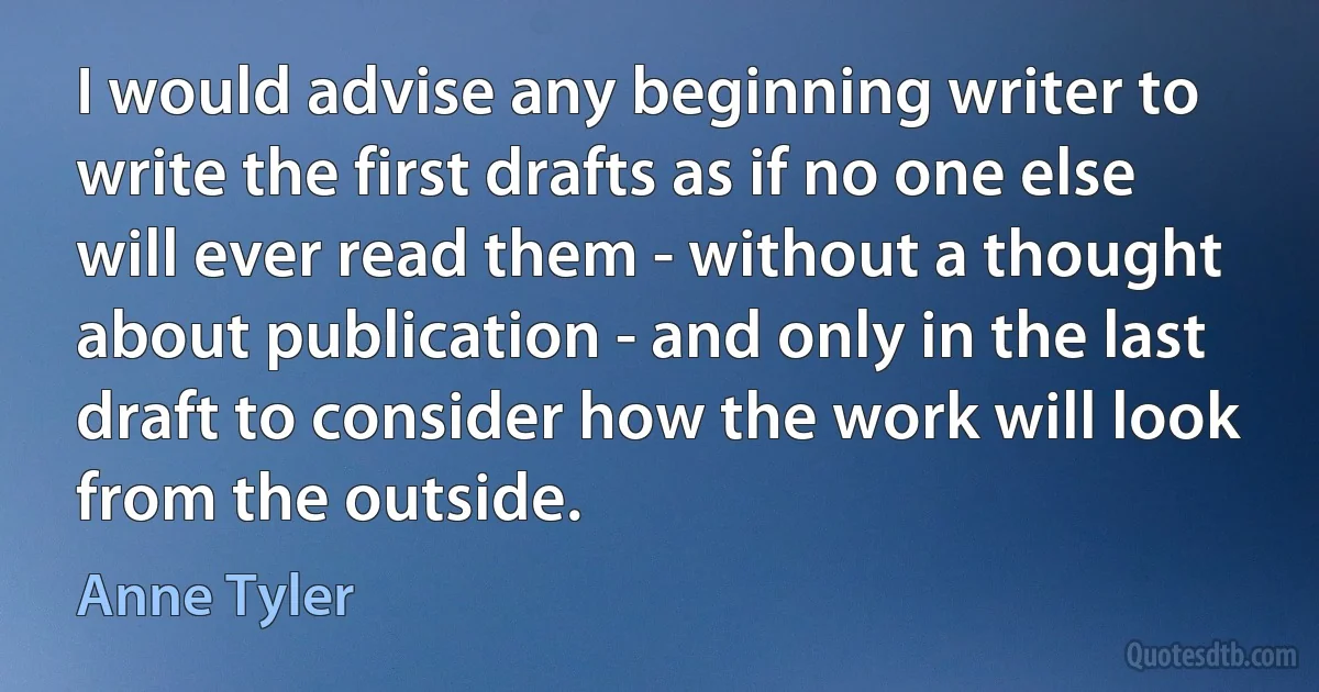 I would advise any beginning writer to write the first drafts as if no one else will ever read them - without a thought about publication - and only in the last draft to consider how the work will look from the outside. (Anne Tyler)