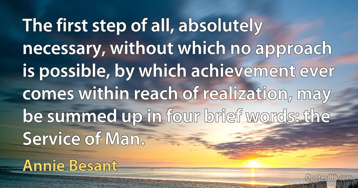 The first step of all, absolutely necessary, without which no approach is possible, by which achievement ever comes within reach of realization, may be summed up in four brief words: the Service of Man. (Annie Besant)