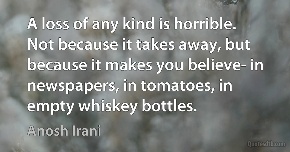 A loss of any kind is horrible. Not because it takes away, but because it makes you believe- in newspapers, in tomatoes, in empty whiskey bottles. (Anosh Irani)