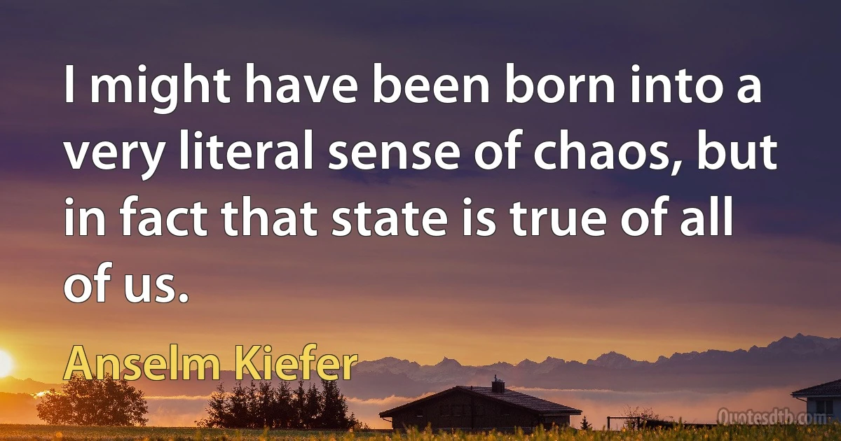 I might have been born into a very literal sense of chaos, but in fact that state is true of all of us. (Anselm Kiefer)