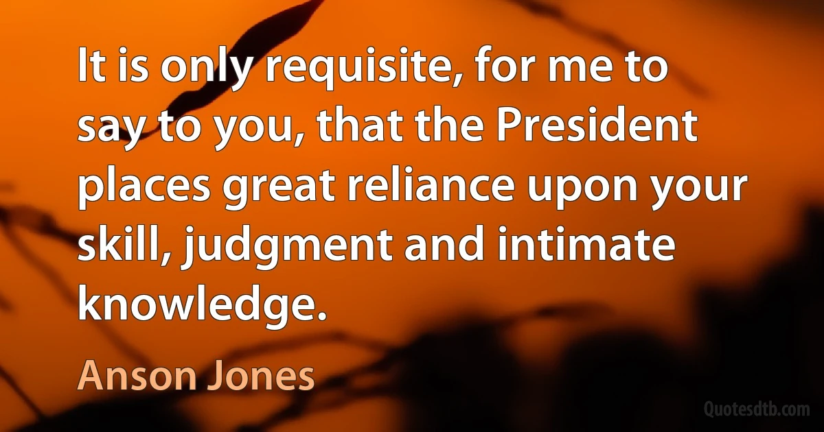 It is only requisite, for me to say to you, that the President places great reliance upon your skill, judgment and intimate knowledge. (Anson Jones)