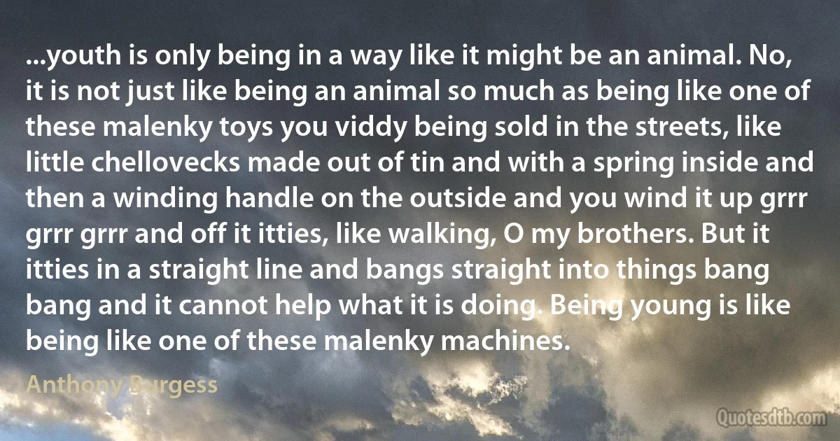 ...youth is only being in a way like it might be an animal. No, it is not just like being an animal so much as being like one of these malenky toys you viddy being sold in the streets, like little chellovecks made out of tin and with a spring inside and then a winding handle on the outside and you wind it up grrr grrr grrr and off it itties, like walking, O my brothers. But it itties in a straight line and bangs straight into things bang bang and it cannot help what it is doing. Being young is like being like one of these malenky machines. (Anthony Burgess)