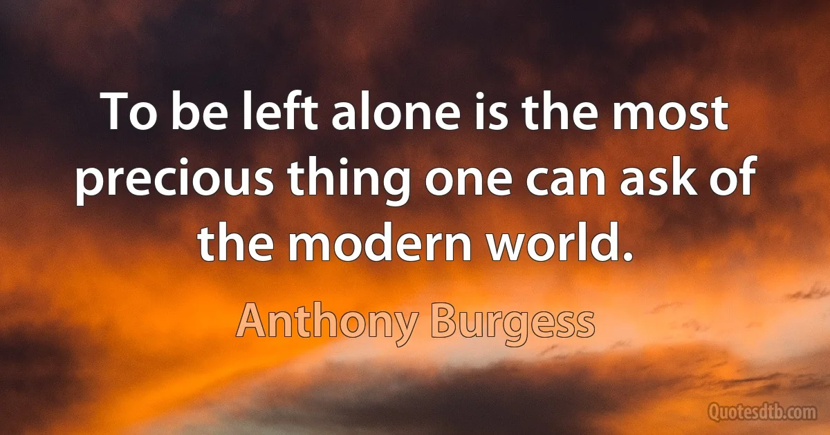 To be left alone is the most precious thing one can ask of the modern world. (Anthony Burgess)