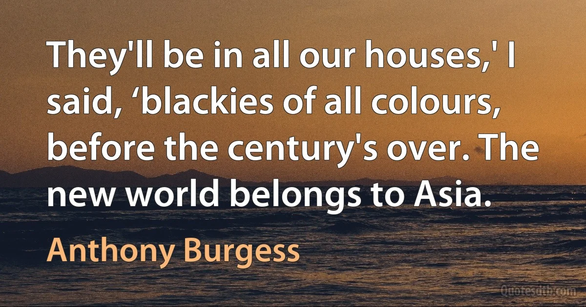 They'll be in all our houses,' I said, ‘blackies of all colours, before the century's over. The new world belongs to Asia. (Anthony Burgess)