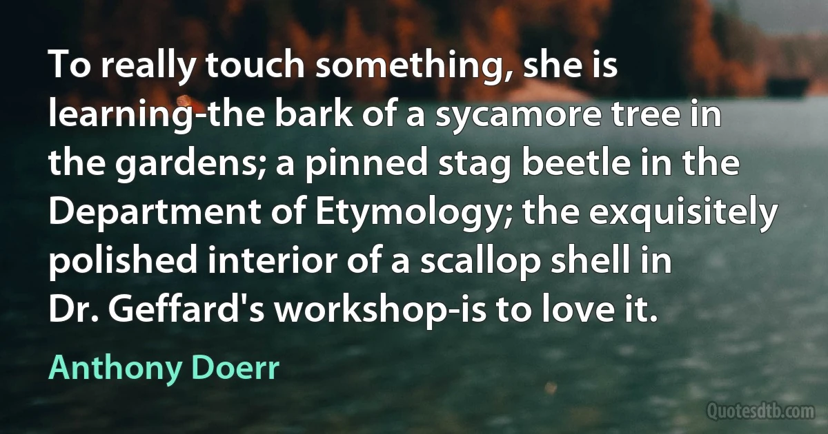 To really touch something, she is learning-the bark of a sycamore tree in the gardens; a pinned stag beetle in the Department of Etymology; the exquisitely polished interior of a scallop shell in Dr. Geffard's workshop-is to love it. (Anthony Doerr)