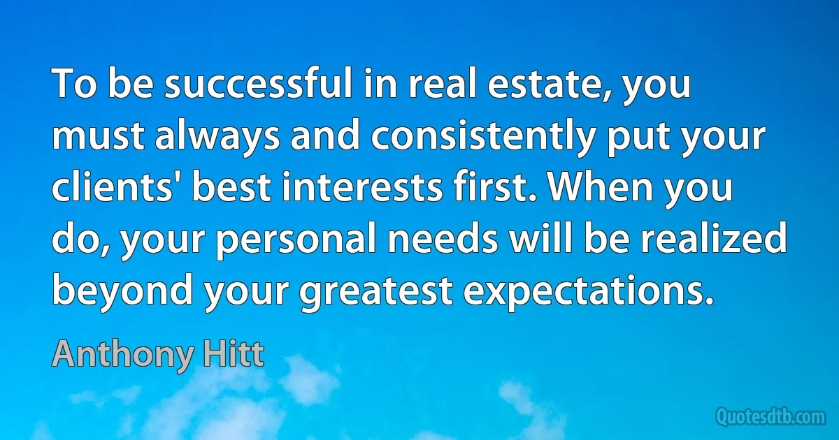 To be successful in real estate, you must always and consistently put your clients' best interests first. When you do, your personal needs will be realized beyond your greatest expectations. (Anthony Hitt)