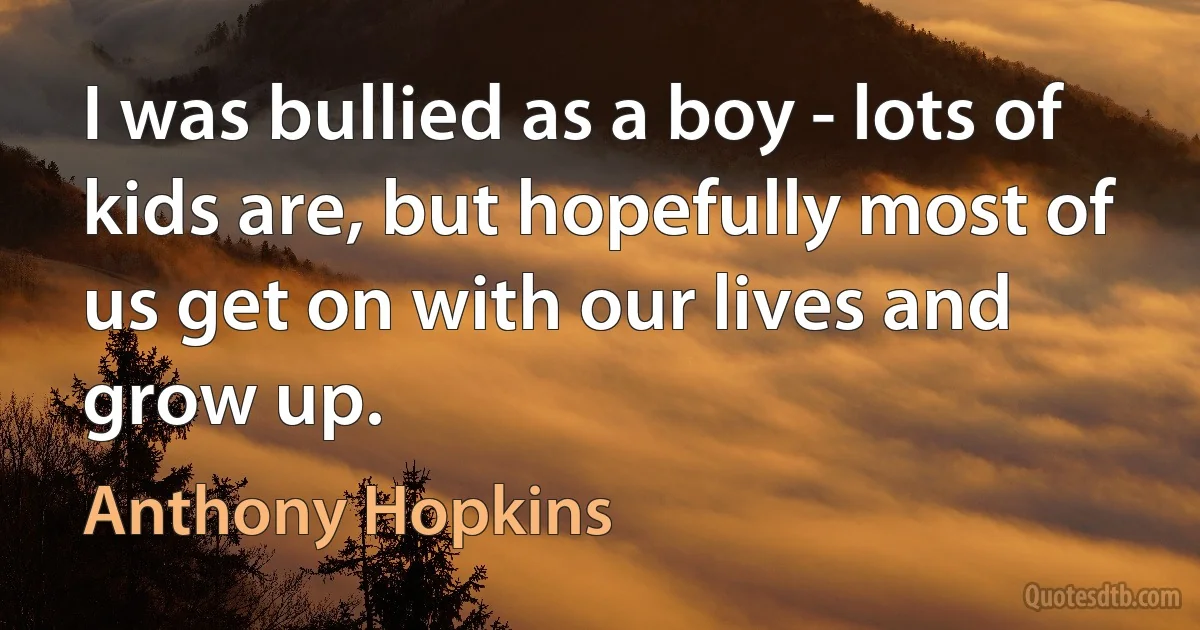 I was bullied as a boy - lots of kids are, but hopefully most of us get on with our lives and grow up. (Anthony Hopkins)