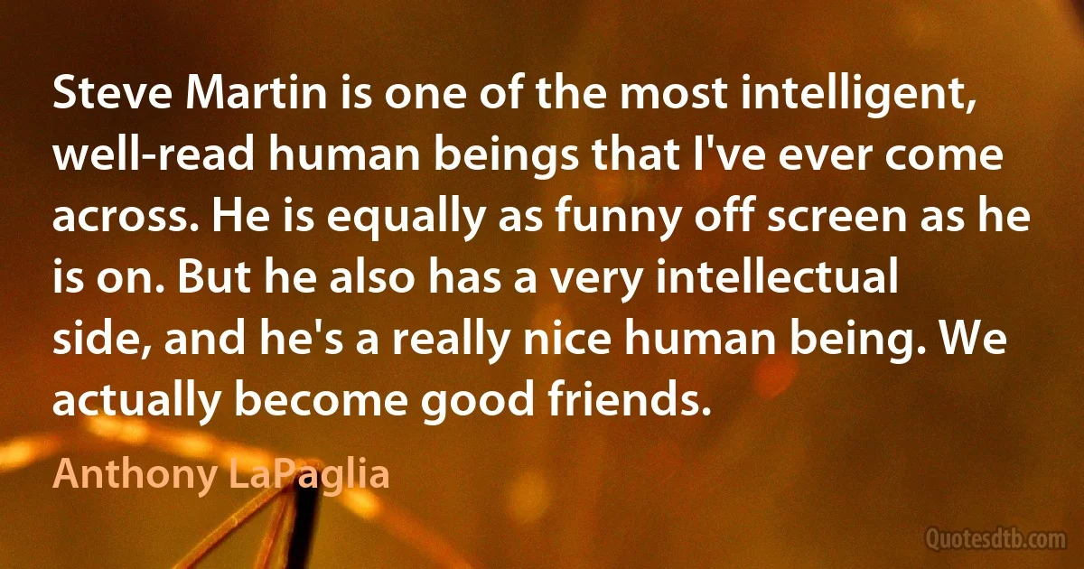 Steve Martin is one of the most intelligent, well-read human beings that I've ever come across. He is equally as funny off screen as he is on. But he also has a very intellectual side, and he's a really nice human being. We actually become good friends. (Anthony LaPaglia)