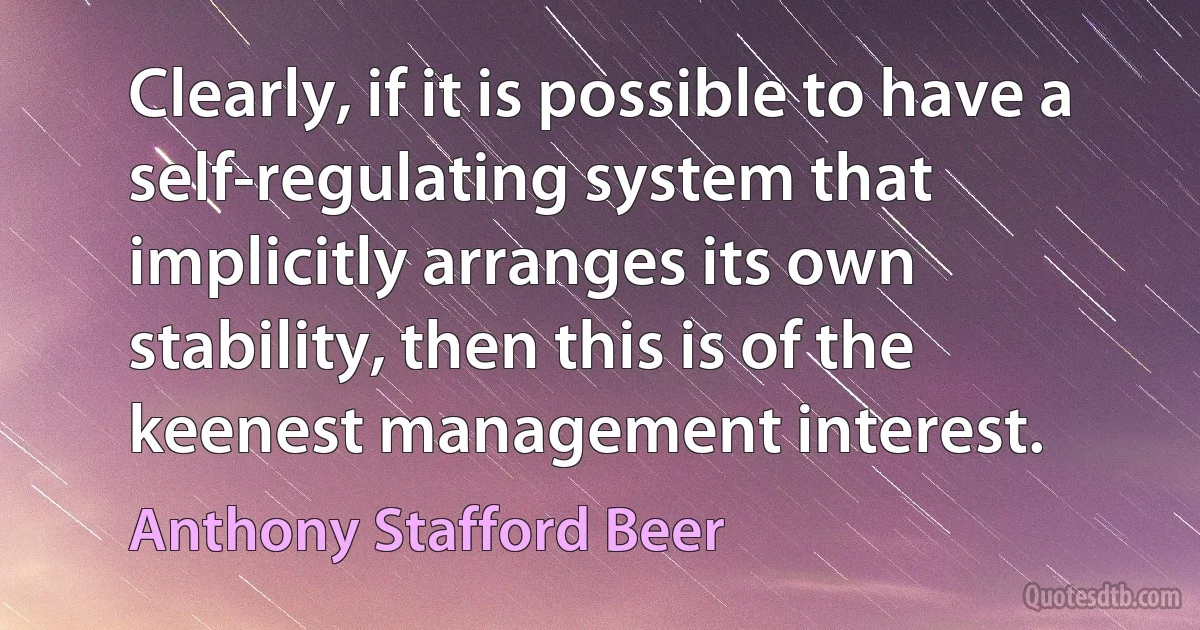 Clearly, if it is possible to have a self-regulating system that implicitly arranges its own stability, then this is of the keenest management interest. (Anthony Stafford Beer)