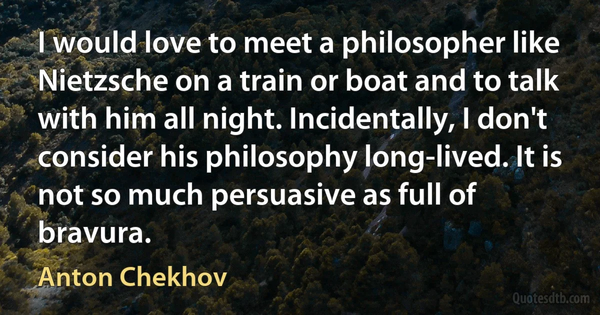 I would love to meet a philosopher like Nietzsche on a train or boat and to talk with him all night. Incidentally, I don't consider his philosophy long-lived. It is not so much persuasive as full of bravura. (Anton Chekhov)