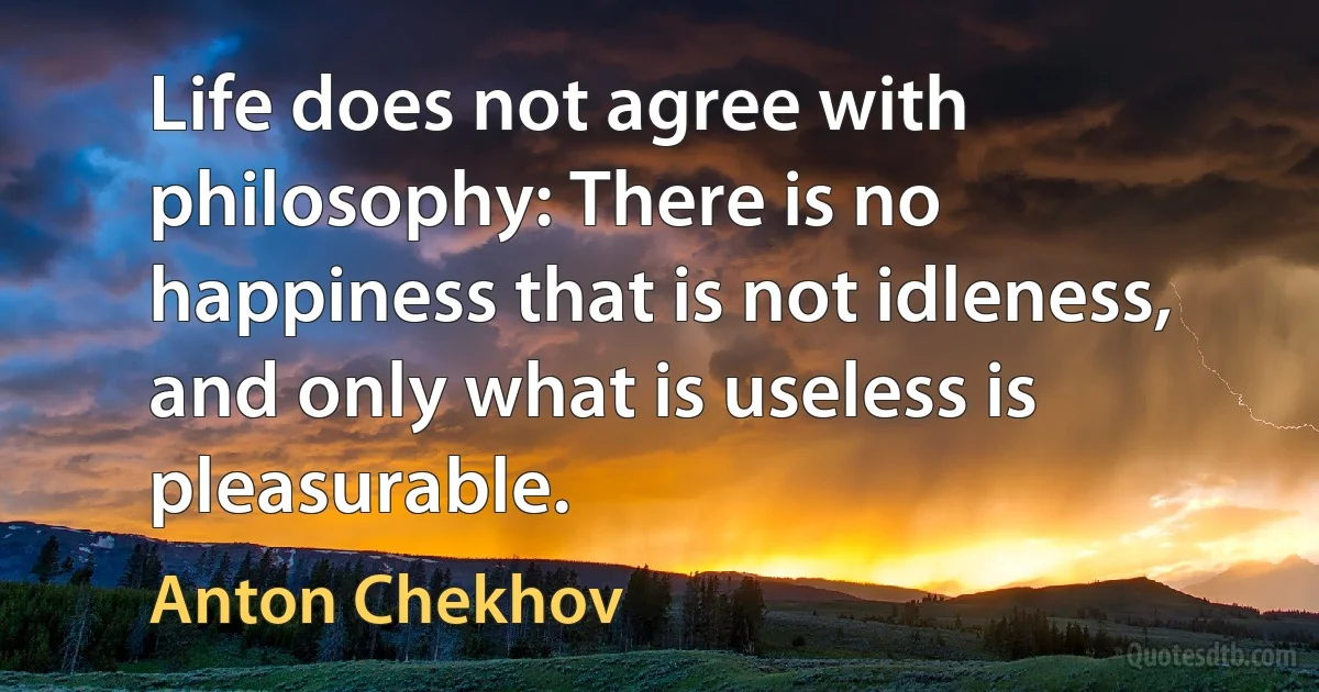 Life does not agree with philosophy: There is no happiness that is not idleness, and only what is useless is pleasurable. (Anton Chekhov)