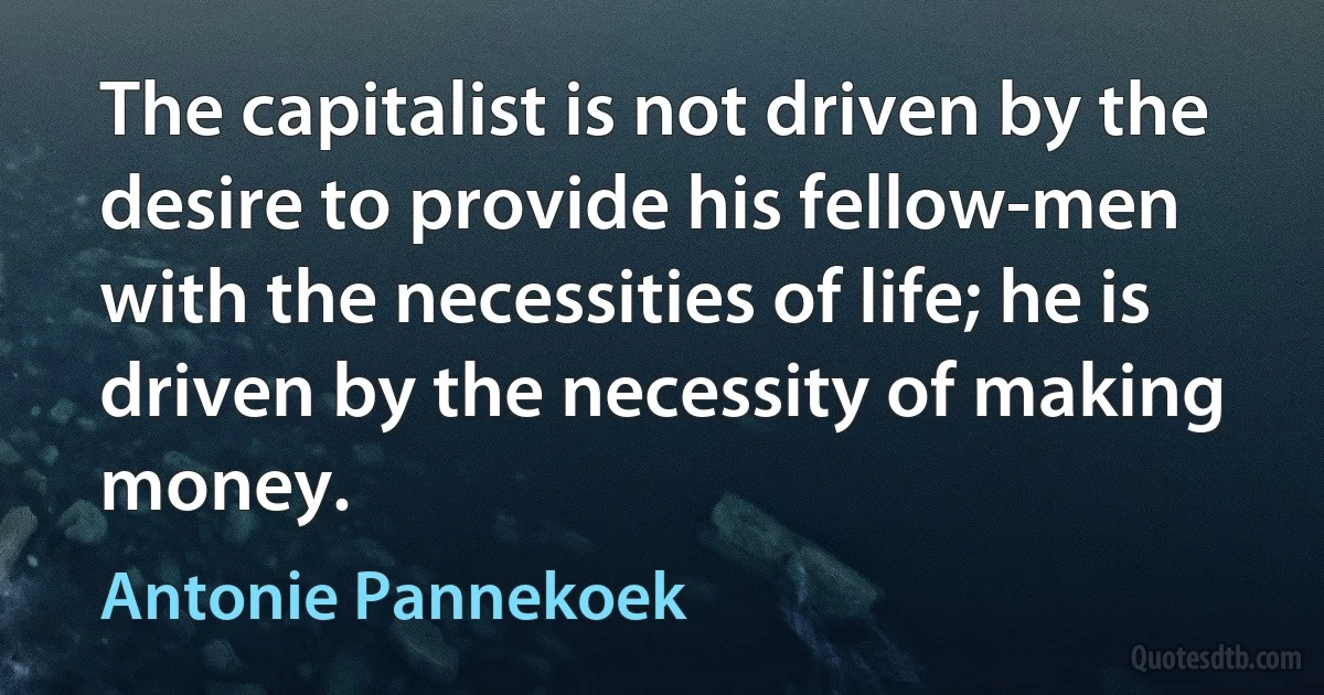 The capitalist is not driven by the desire to provide his fellow-men with the necessities of life; he is driven by the necessity of making money. (Antonie Pannekoek)