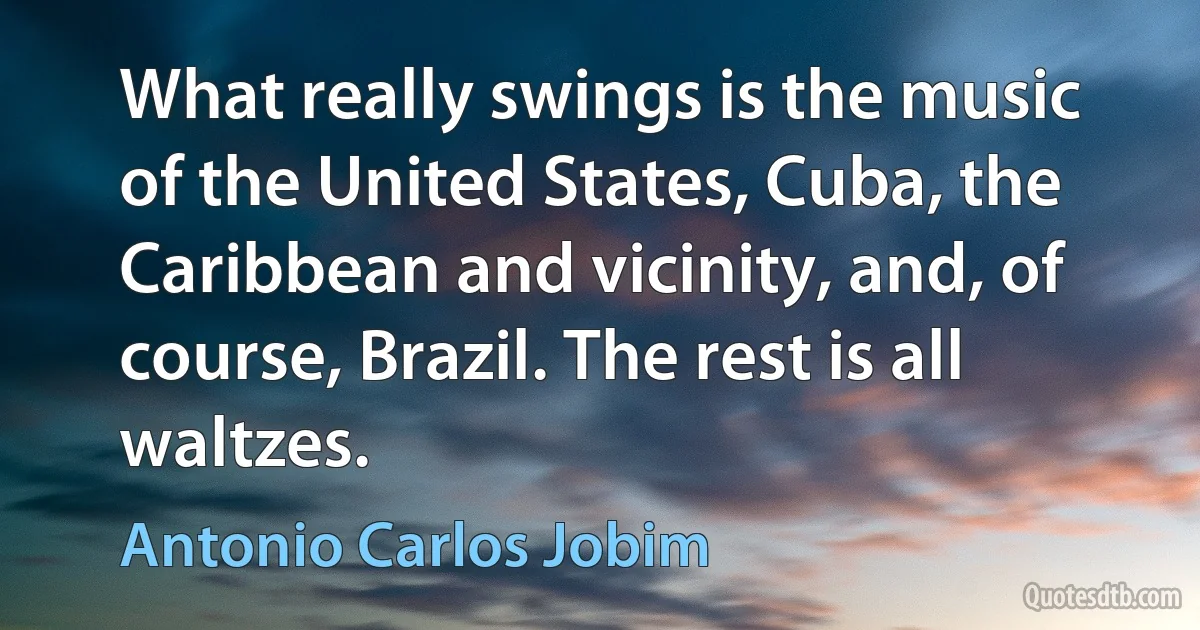 What really swings is the music of the United States, Cuba, the Caribbean and vicinity, and, of course, Brazil. The rest is all waltzes. (Antonio Carlos Jobim)