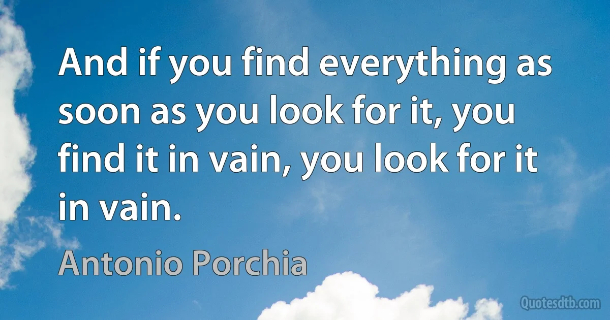 And if you find everything as soon as you look for it, you find it in vain, you look for it in vain. (Antonio Porchia)