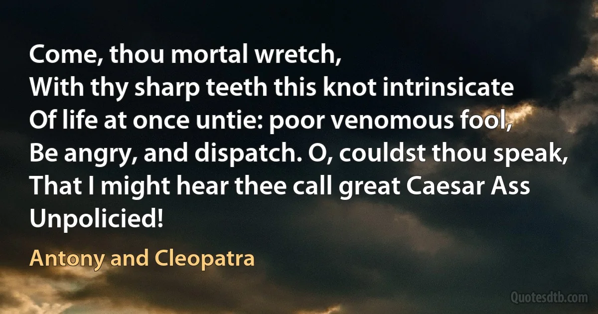 Come, thou mortal wretch,
With thy sharp teeth this knot intrinsicate
Of life at once untie: poor venomous fool,
Be angry, and dispatch. O, couldst thou speak,
That I might hear thee call great Caesar Ass
Unpolicied! (Antony and Cleopatra)