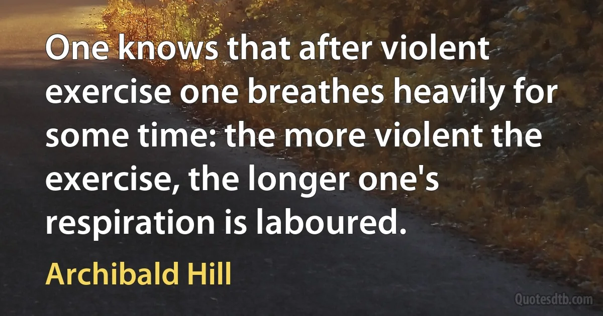 One knows that after violent exercise one breathes heavily for some time: the more violent the exercise, the longer one's respiration is laboured. (Archibald Hill)