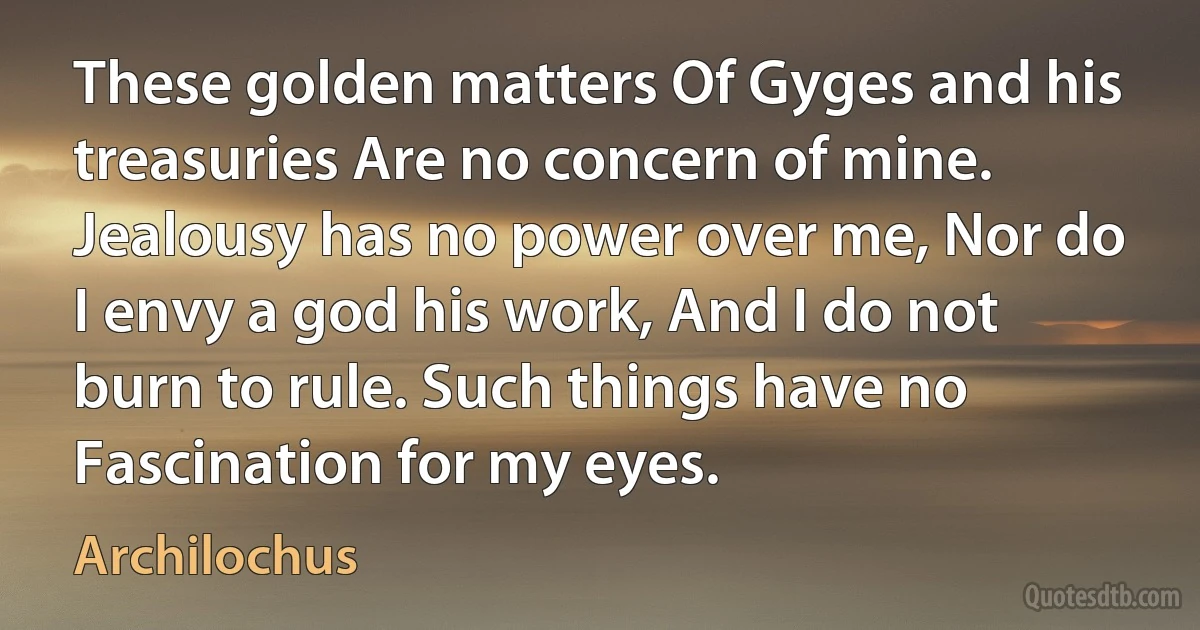 These golden matters Of Gyges and his treasuries Are no concern of mine. Jealousy has no power over me, Nor do I envy a god his work, And I do not burn to rule. Such things have no Fascination for my eyes. (Archilochus)