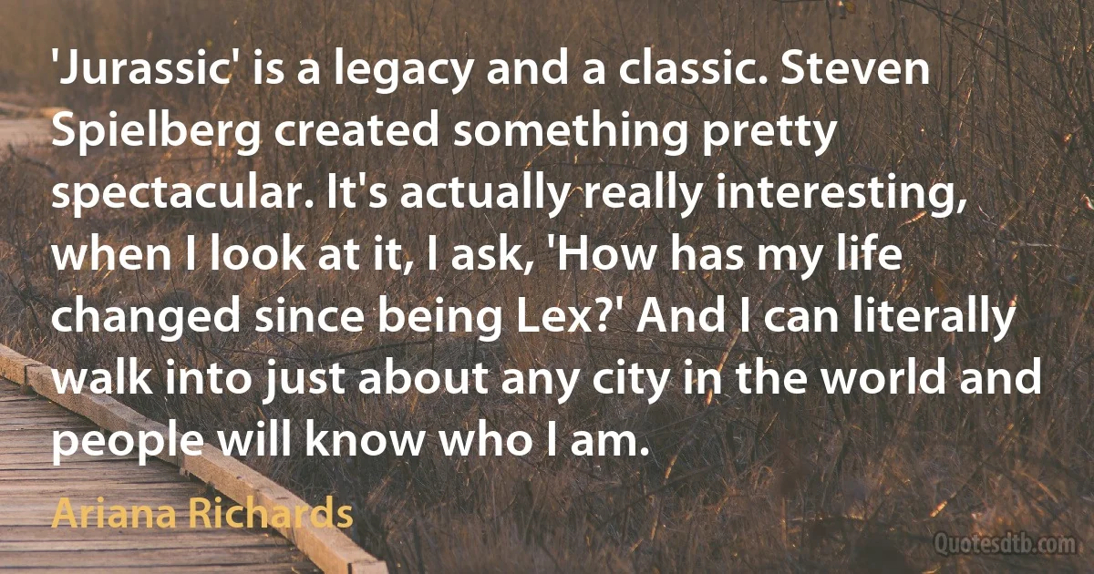 'Jurassic' is a legacy and a classic. Steven Spielberg created something pretty spectacular. It's actually really interesting, when I look at it, I ask, 'How has my life changed since being Lex?' And I can literally walk into just about any city in the world and people will know who I am. (Ariana Richards)