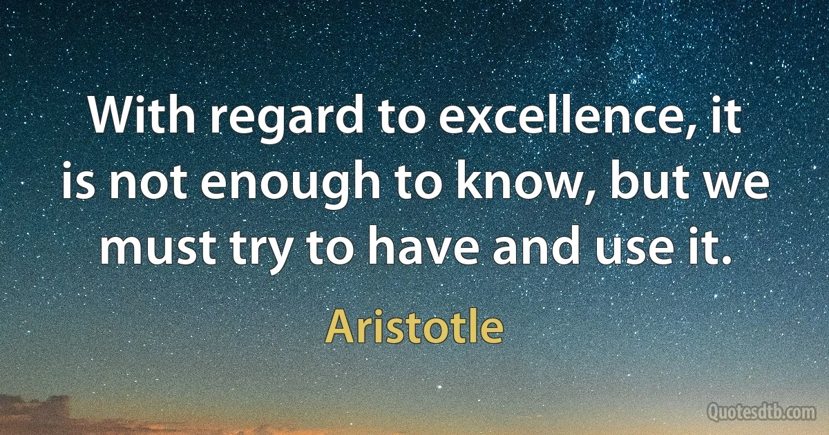 With regard to excellence, it is not enough to know, but we must try to have and use it. (Aristotle)