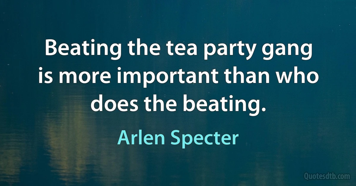 Beating the tea party gang is more important than who does the beating. (Arlen Specter)