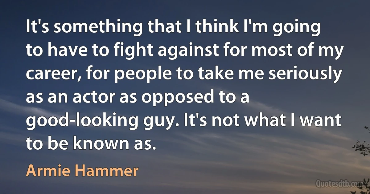 It's something that I think I'm going to have to fight against for most of my career, for people to take me seriously as an actor as opposed to a good-looking guy. It's not what I want to be known as. (Armie Hammer)