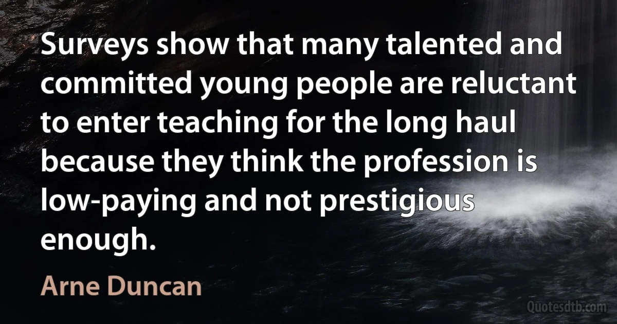 Surveys show that many talented and committed young people are reluctant to enter teaching for the long haul because they think the profession is low-paying and not prestigious enough. (Arne Duncan)