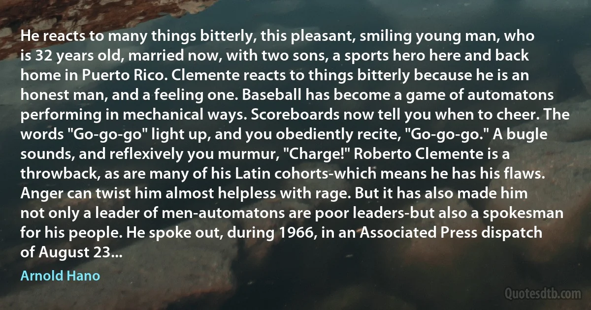 He reacts to many things bitterly, this pleasant, smiling young man, who is 32 years old, married now, with two sons, a sports hero here and back home in Puerto Rico. Clemente reacts to things bitterly because he is an honest man, and a feeling one. Baseball has become a game of automatons performing in mechanical ways. Scoreboards now tell you when to cheer. The words "Go-go-go" light up, and you obediently recite, "Go-go-go." A bugle sounds, and reflexively you murmur, "Charge!" Roberto Clemente is a throwback, as are many of his Latin cohorts-which means he has his flaws. Anger can twist him almost helpless with rage. But it has also made him not only a leader of men-automatons are poor leaders-but also a spokesman for his people. He spoke out, during 1966, in an Associated Press dispatch of August 23... (Arnold Hano)