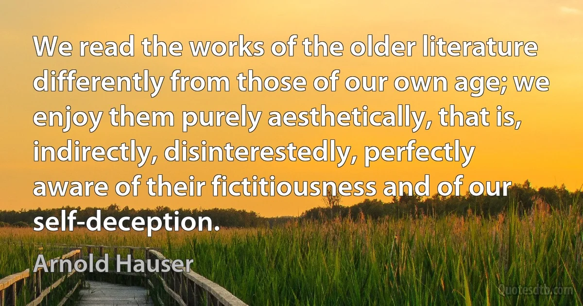 We read the works of the older literature differently from those of our own age; we enjoy them purely aesthetically, that is, indirectly, disinterestedly, perfectly aware of their fictitiousness and of our self-deception. (Arnold Hauser)