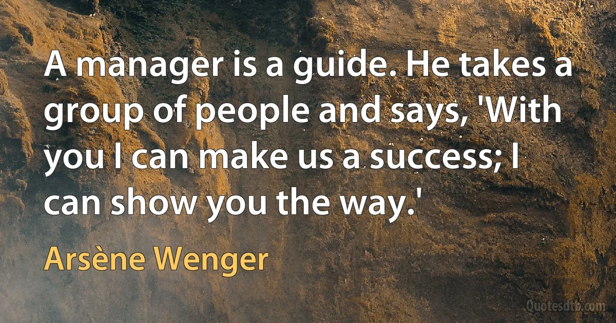 A manager is a guide. He takes a group of people and says, 'With you I can make us a success; I can show you the way.' (Arsène Wenger)