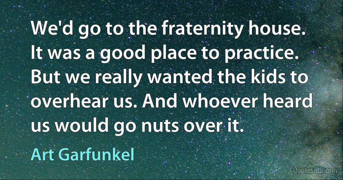 We'd go to the fraternity house. It was a good place to practice. But we really wanted the kids to overhear us. And whoever heard us would go nuts over it. (Art Garfunkel)