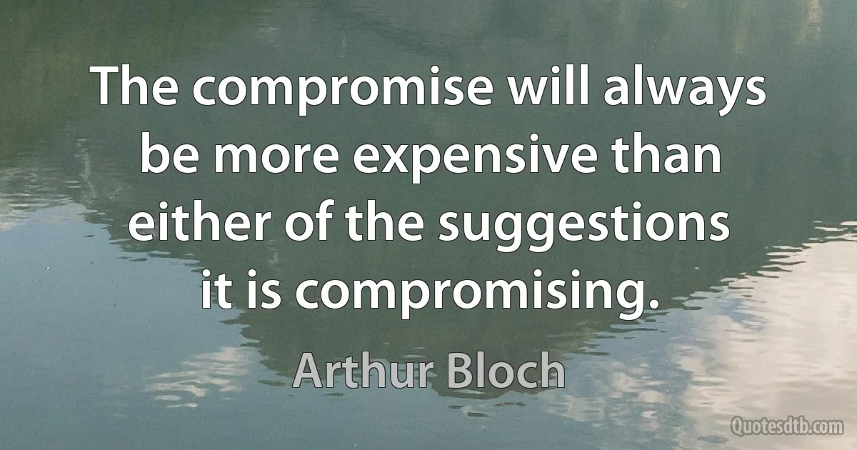 The compromise will always be more expensive than either of the suggestions it is compromising. (Arthur Bloch)