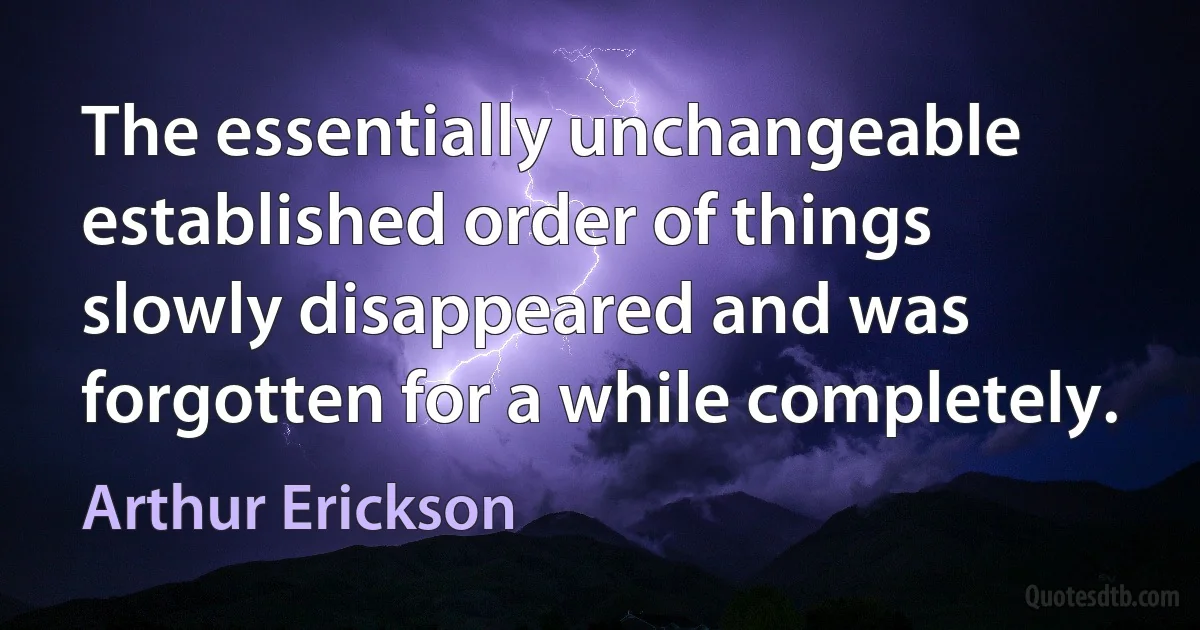 The essentially unchangeable established order of things slowly disappeared and was forgotten for a while completely. (Arthur Erickson)