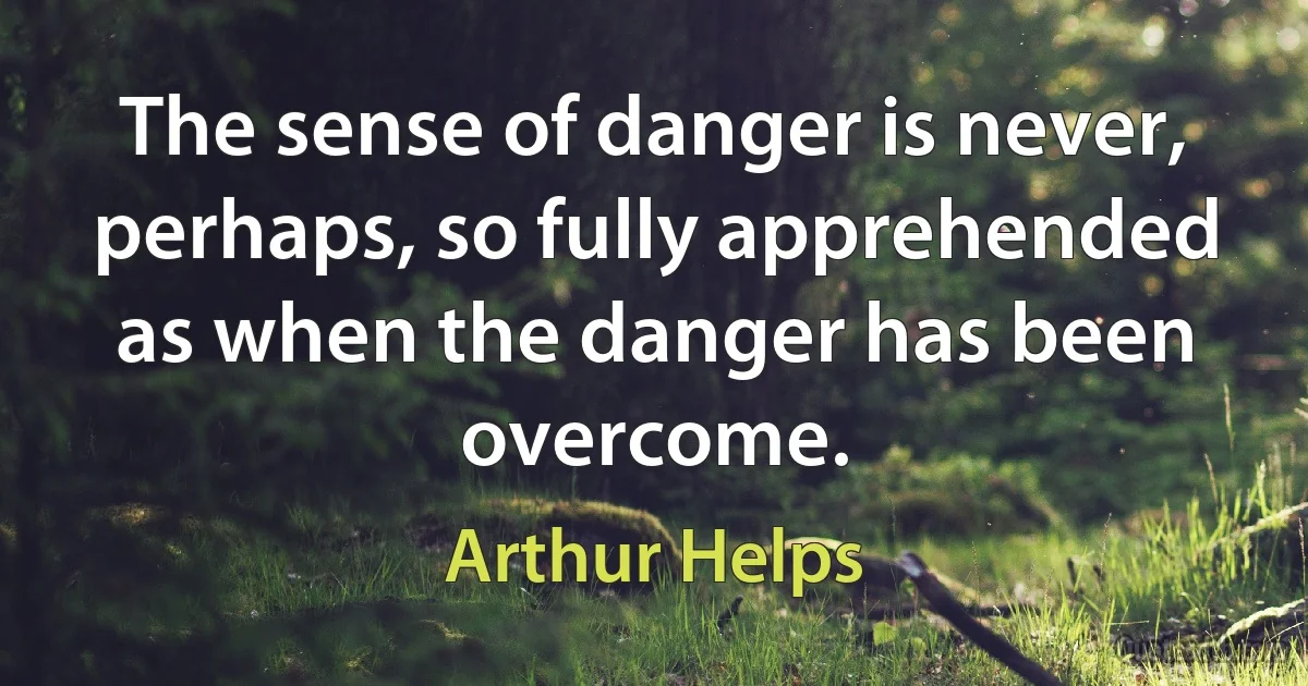 The sense of danger is never, perhaps, so fully apprehended as when the danger has been overcome. (Arthur Helps)