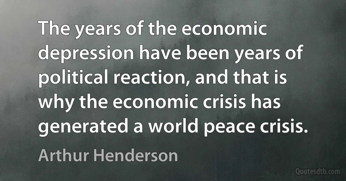 The years of the economic depression have been years of political reaction, and that is why the economic crisis has generated a world peace crisis. (Arthur Henderson)