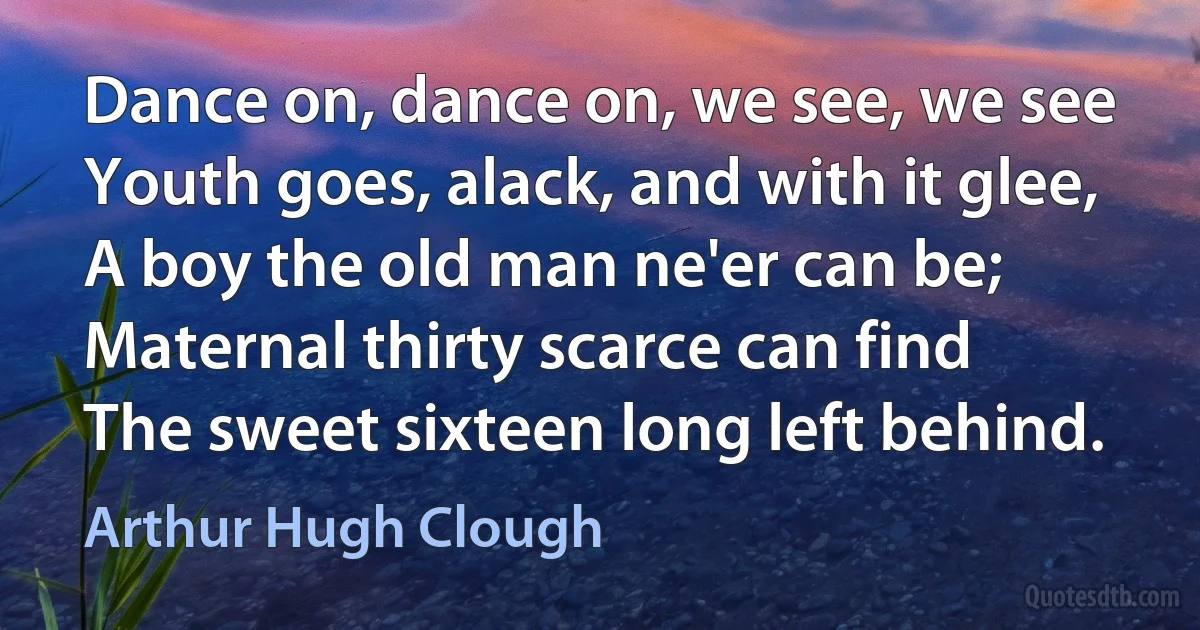 Dance on, dance on, we see, we see
Youth goes, alack, and with it glee,
A boy the old man ne'er can be;
Maternal thirty scarce can find
The sweet sixteen long left behind. (Arthur Hugh Clough)