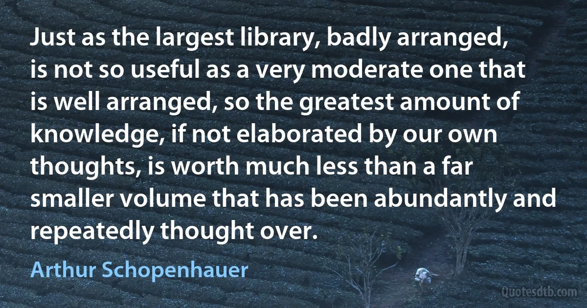 Just as the largest library, badly arranged, is not so useful as a very moderate one that is well arranged, so the greatest amount of knowledge, if not elaborated by our own thoughts, is worth much less than a far smaller volume that has been abundantly and repeatedly thought over. (Arthur Schopenhauer)