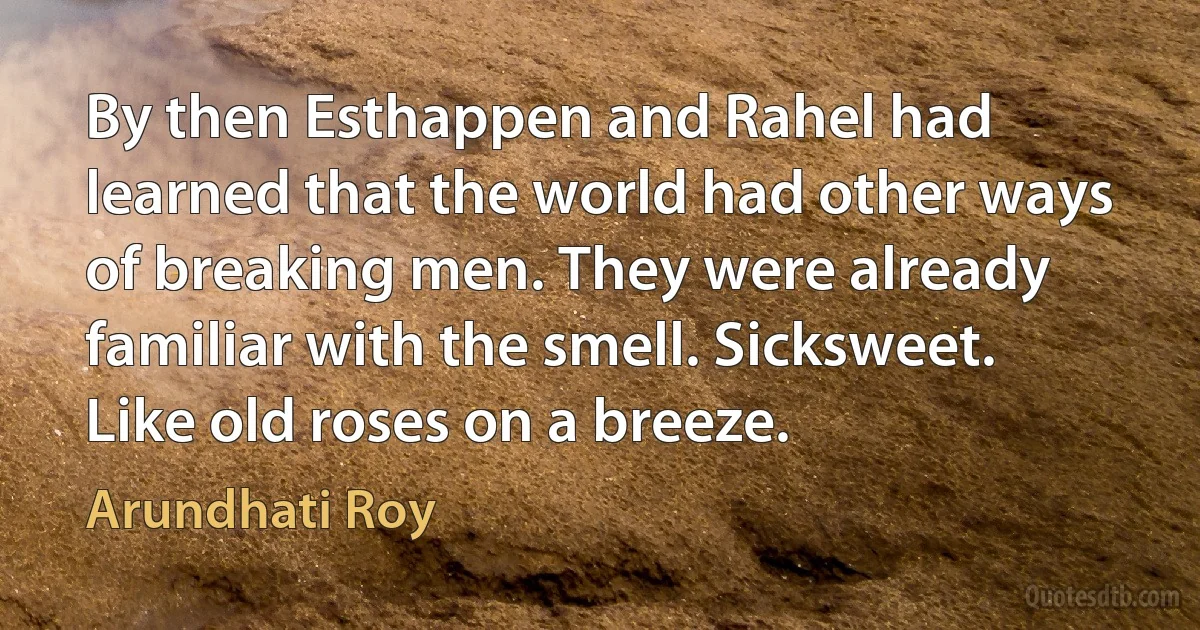 By then Esthappen and Rahel had learned that the world had other ways of breaking men. They were already familiar with the smell. Sicksweet. Like old roses on a breeze. (Arundhati Roy)